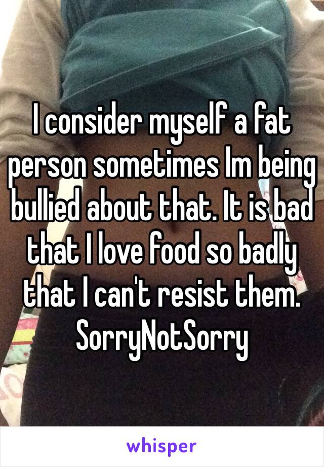 I consider myself a fat person sometimes Im being bullied about that. It is bad that I love food so badly that I can't resist them. SorryNotSorry