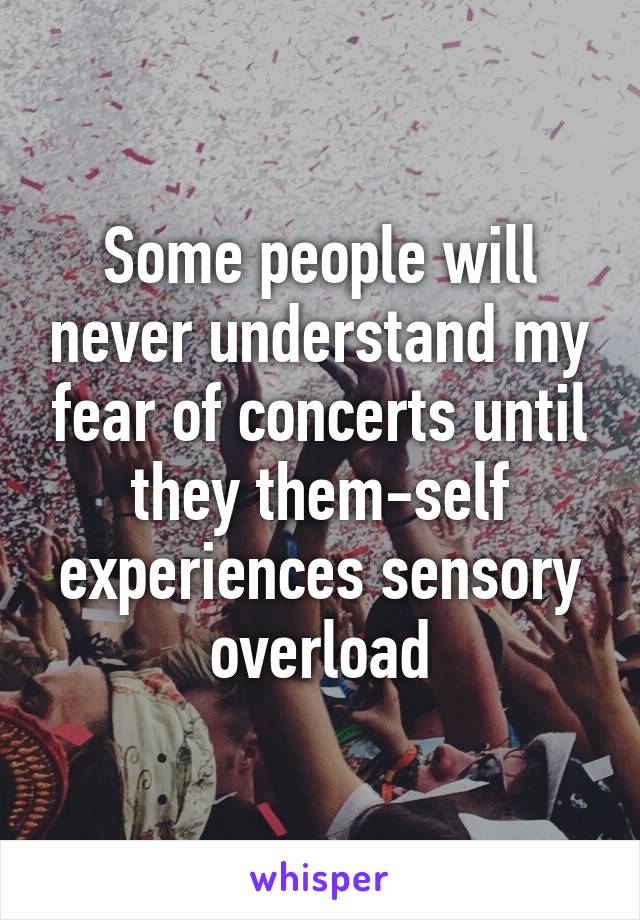 Some people will never understand my fear of concerts until they them-self experiences sensory overload