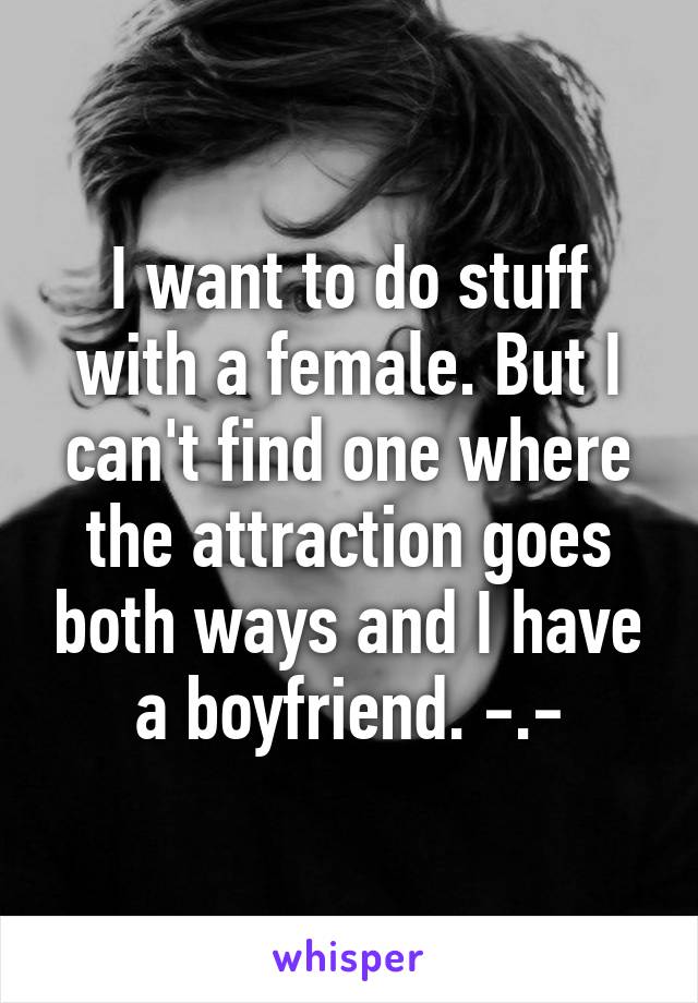 I want to do stuff with a female. But I can't find one where the attraction goes both ways and I have a boyfriend. -.-