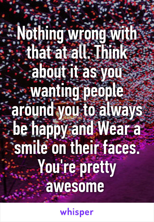 Nothing wrong with that at all. Think about it as you wanting people around you to always be happy and Wear a smile on their faces. You're pretty awesome 