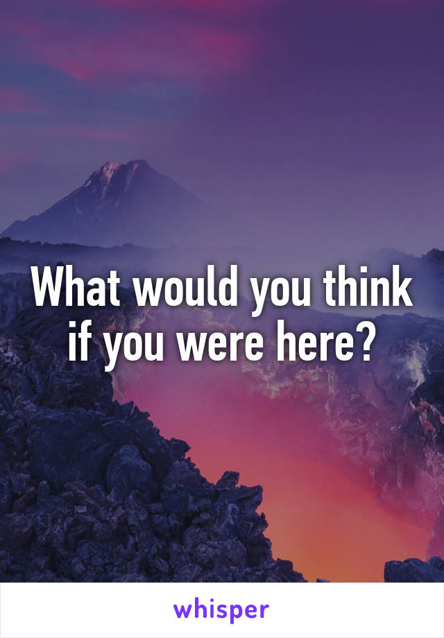 What would you think if you were here?