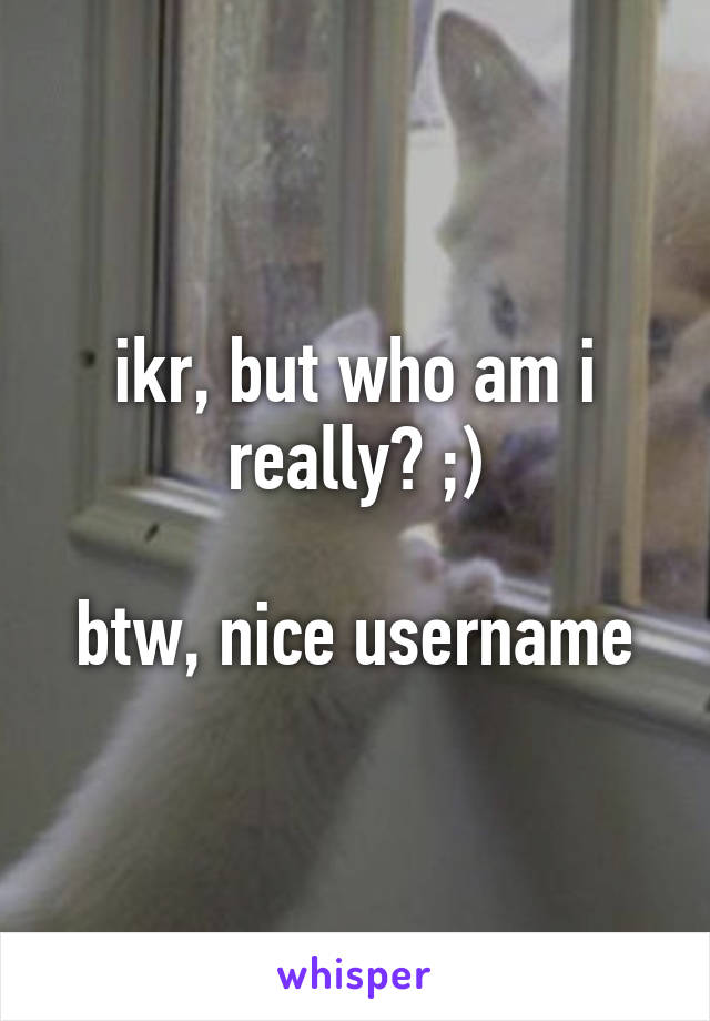 ikr, but who am i really? ;)

btw, nice username