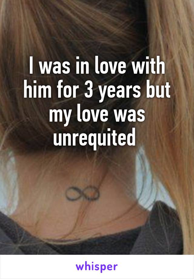 I was in love with him for 3 years but my love was unrequited 


