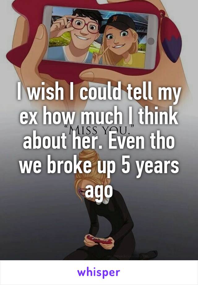 I wish I could tell my ex how much I think about her. Even tho we broke up 5 years ago