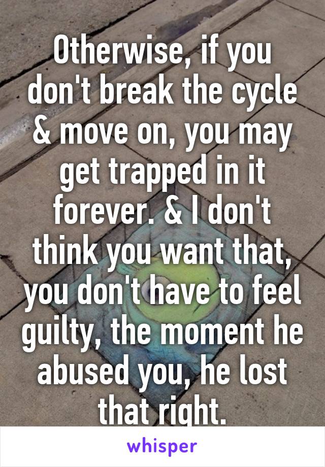 Otherwise, if you don't break the cycle & move on, you may get trapped in it forever. & I don't think you want that, you don't have to feel guilty, the moment he abused you, he lost that right.