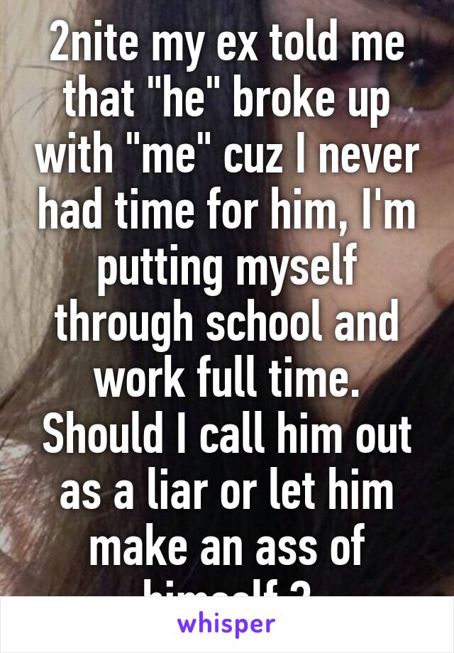 2nite my ex told me that "he" broke up with "me" cuz I never had time for him, I'm putting myself through school and work full time. Should I call him out as a liar or let him make an ass of himself ?