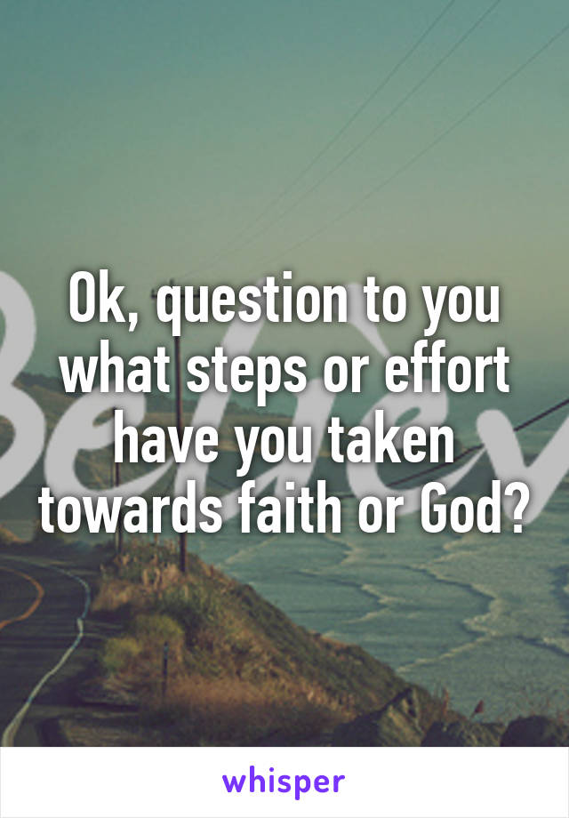 Ok, question to you what steps or effort have you taken towards faith or God?