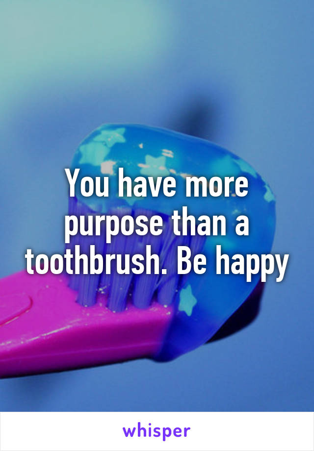 You have more purpose than a toothbrush. Be happy