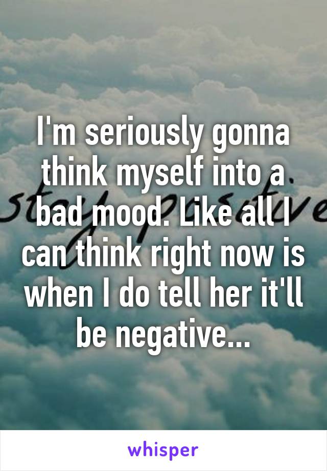 I'm seriously gonna think myself into a bad mood. Like all I can think right now is when I do tell her it'll be negative...