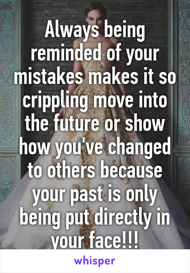 Always being reminded of your mistakes makes it so crippling move into the future or show how you've changed to others because your past is only being put directly in your face!!!