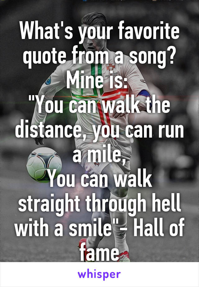 What's your favorite quote from a song? Mine is: 
"You can walk the distance, you can run a mile,
You can walk straight through hell with a smile"- Hall of fame