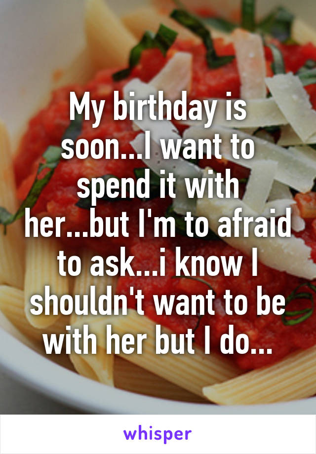 My birthday is soon...I want to spend it with her...but I'm to afraid to ask...i know I shouldn't want to be with her but I do...