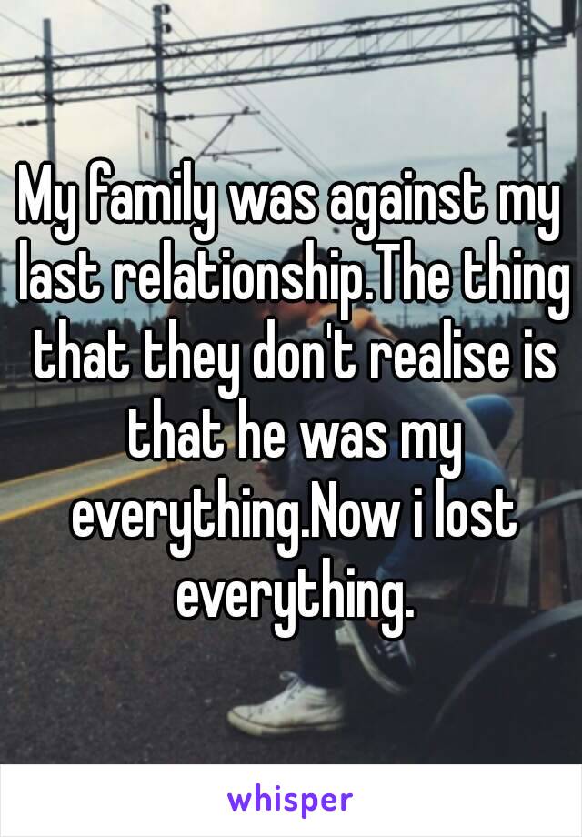 My family was against my last relationship.The thing that they don't realise is that he was my everything.Now i lost everything.
