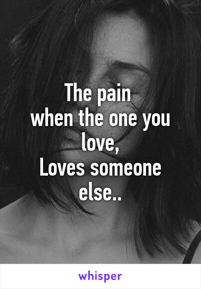 The pain 
when the one you love,
Loves someone else..