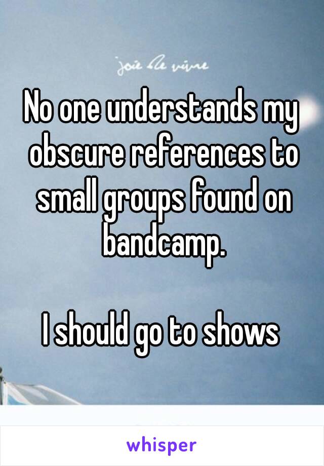 No one understands my obscure references to small groups found on bandcamp.

I should go to shows