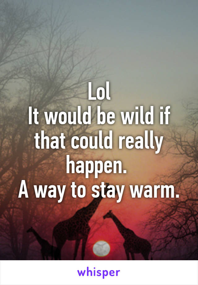 Lol
It would be wild if that could really happen. 
A way to stay warm.
