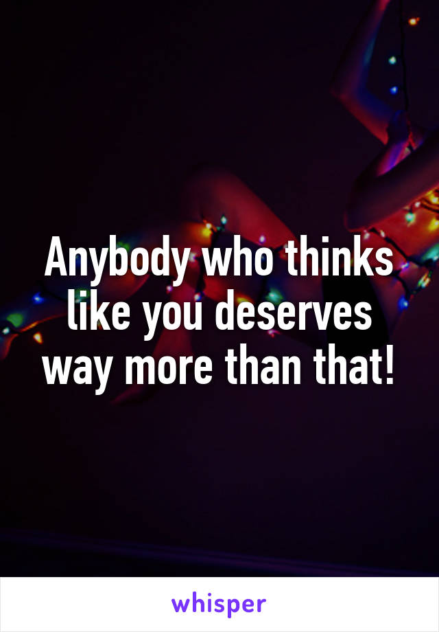 Anybody who thinks like you deserves way more than that!