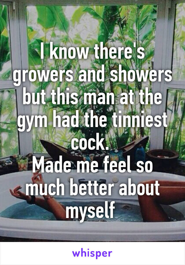 I know there's growers and showers but this man at the gym had the tinniest cock. 
Made me feel so much better about myself 