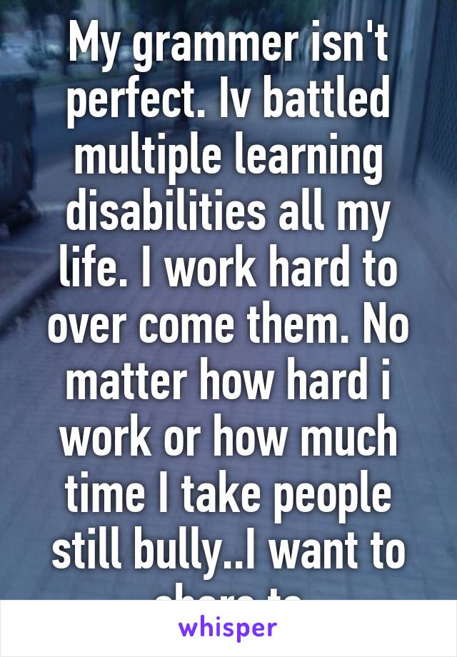 My grammer isn't perfect. Iv battled multiple learning disabilities all my life. I work hard to over come them. No matter how hard i work or how much time I take people still bully..I want to share to