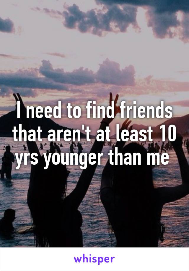 I need to find friends that aren't at least 10 yrs younger than me 