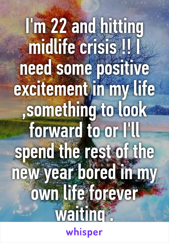 I'm 22 and hitting midlife crisis !! I need some positive excitement in my life ,something to look forward to or I'll spend the rest of the new year bored in my own life forever waiting .