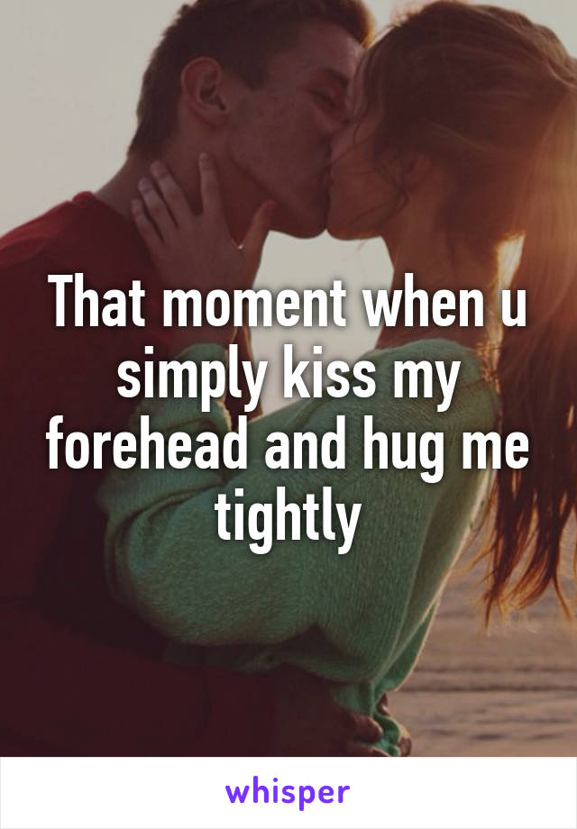That moment when u simply kiss my forehead and hug me tightly