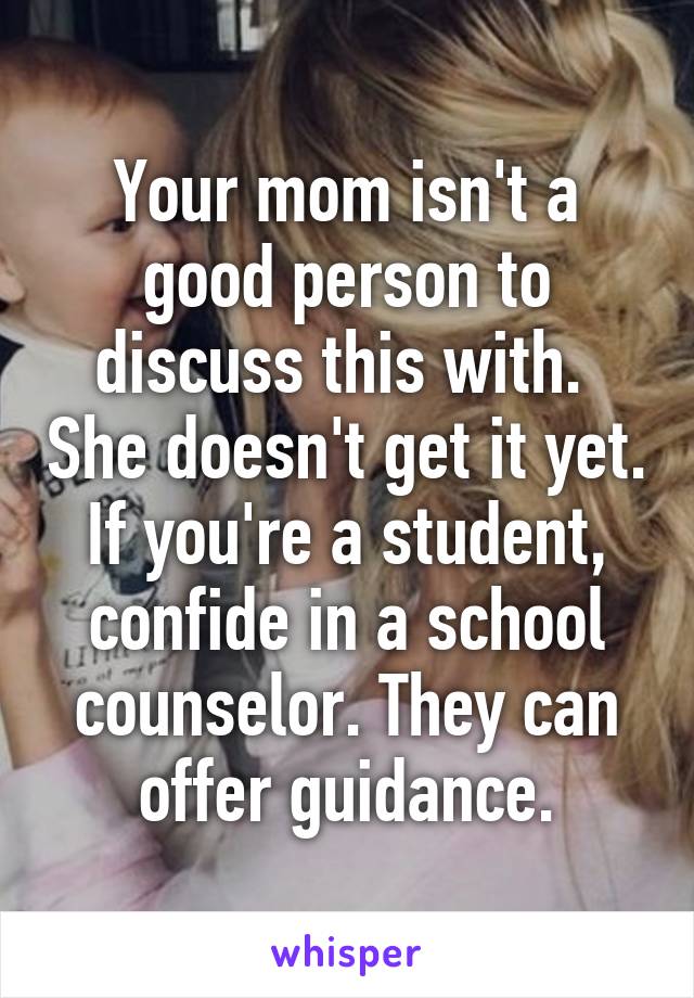 Your mom isn't a good person to discuss this with.  She doesn't get it yet. If you're a student, confide in a school counselor. They can offer guidance.