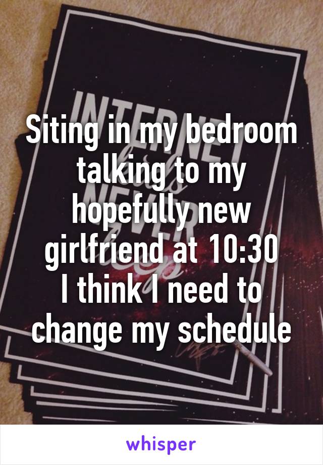 Siting in my bedroom talking to my hopefully new girlfriend at 10:30
I think I need to change my schedule