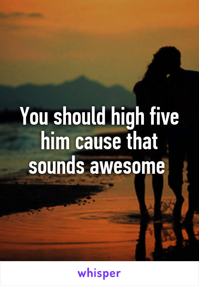 You should high five him cause that sounds awesome 