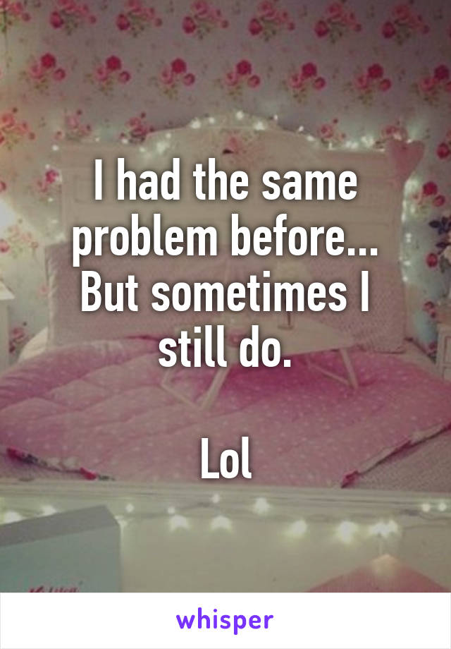 I had the same problem before...
But sometimes I still do.

Lol