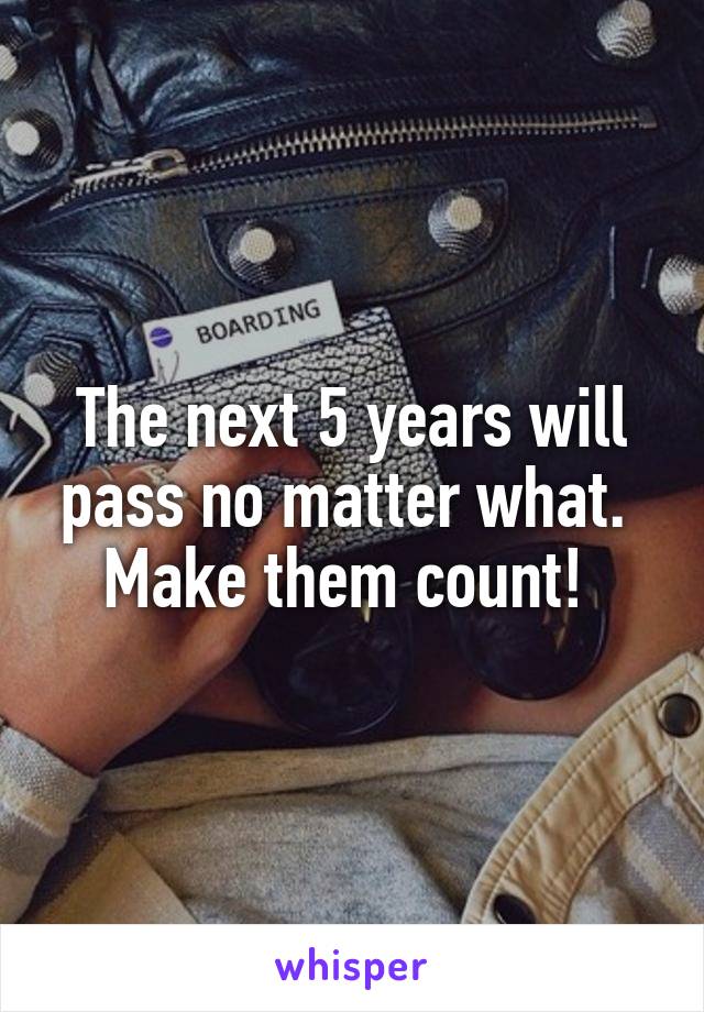 The next 5 years will pass no matter what. 
Make them count! 