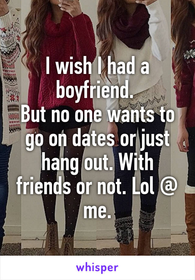 I wish I had a boyfriend. 
But no one wants to go on dates or just hang out. With friends or not. Lol @ me.