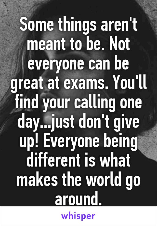 Some things aren't meant to be. Not everyone can be great at exams. You'll find your calling one day...just don't give up! Everyone being different is what makes the world go around.