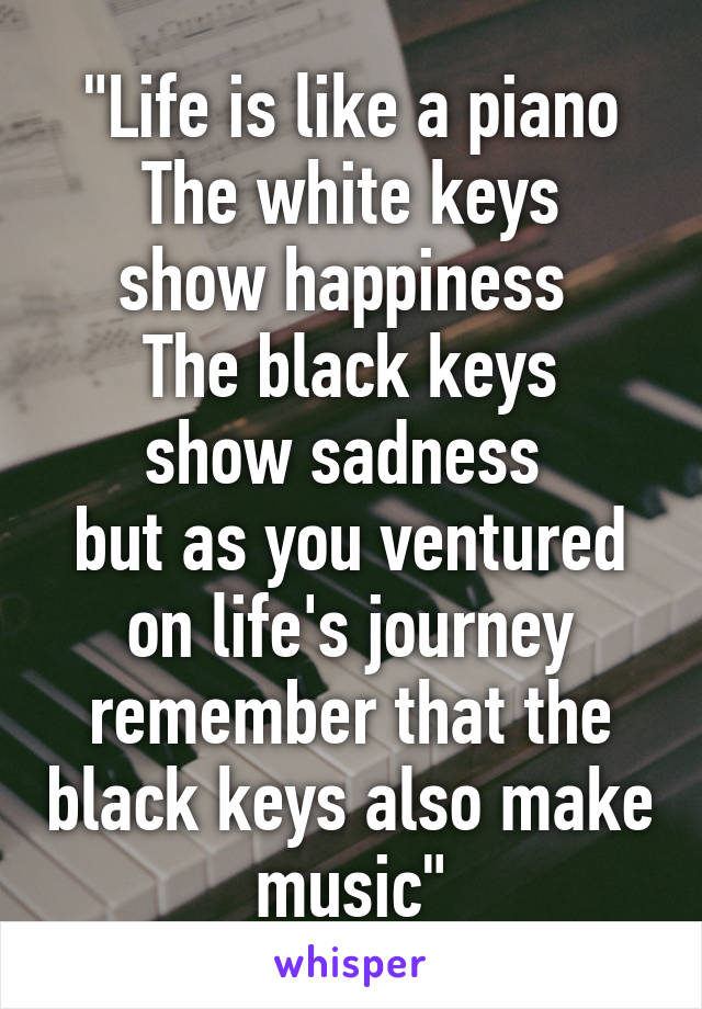 "Life is like a piano
The white keys show happiness 
The black keys show sadness 
but as you ventured on life's journey remember that the black keys also make music"