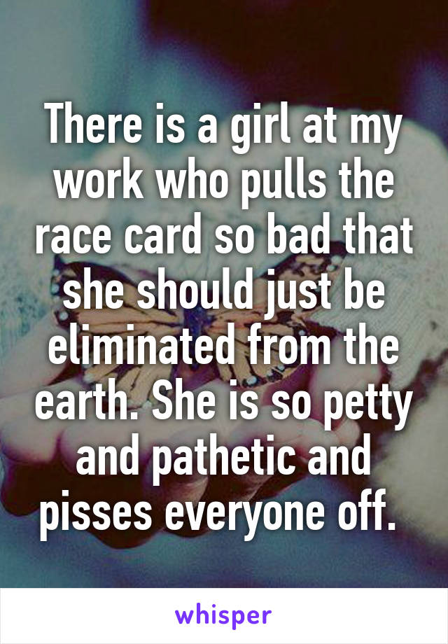 There is a girl at my work who pulls the race card so bad that she should just be eliminated from the earth. She is so petty and pathetic and pisses everyone off. 