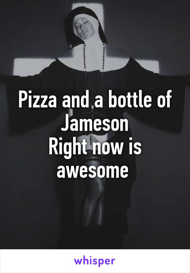 Pizza and a bottle of Jameson
Right now is awesome 