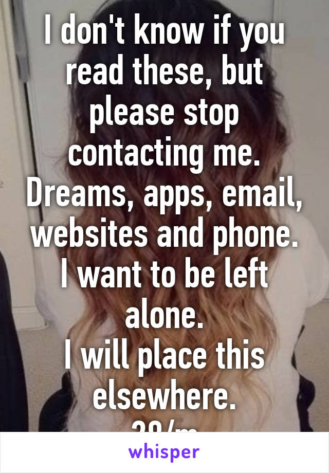 I don't know if you read these, but please stop contacting me. Dreams, apps, email, websites and phone.
I want to be left alone.
I will place this elsewhere.
28/m