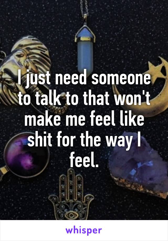I just need someone to talk to that won't make me feel like shit for the way I feel.