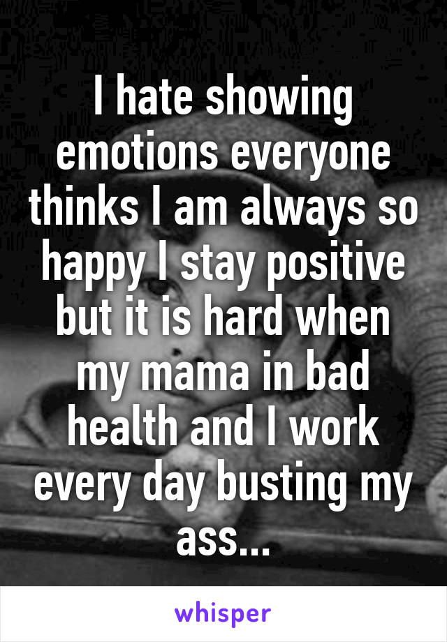 I hate showing emotions everyone thinks I am always so happy I stay positive but it is hard when my mama in bad health and I work every day busting my ass...