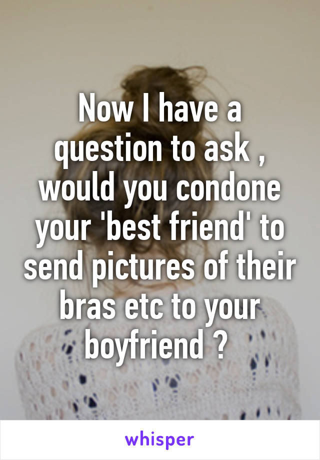Now I have a question to ask , would you condone your 'best friend' to send pictures of their bras etc to your boyfriend ? 