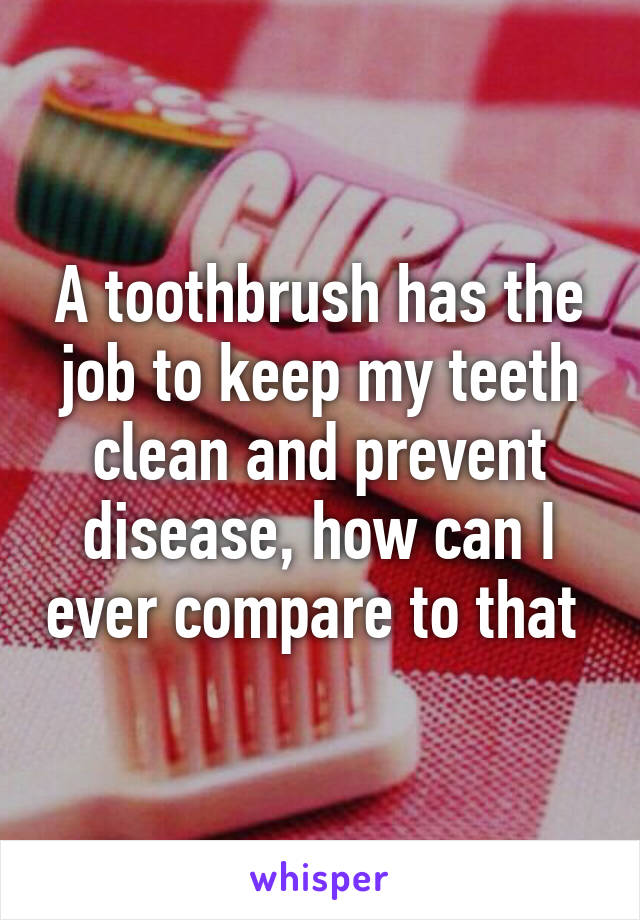 A toothbrush has the job to keep my teeth clean and prevent disease, how can I ever compare to that 