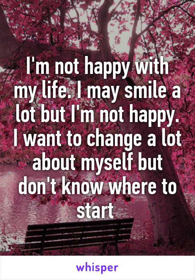 I'm not happy with my life. I may smile a lot but I'm not happy. I want to change a lot about myself but don't know where to start 