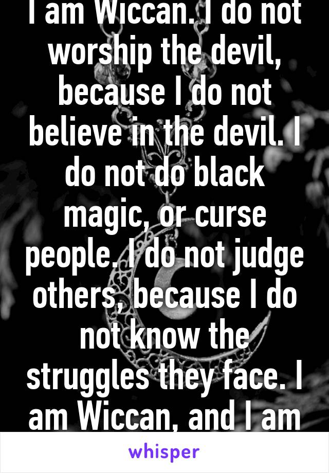 I am Wiccan. I do not worship the devil, because I do not believe in the devil. I do not do black magic, or curse people. I do not judge others, because I do not know the struggles they face. I am Wiccan, and I am proud of my beliefs.