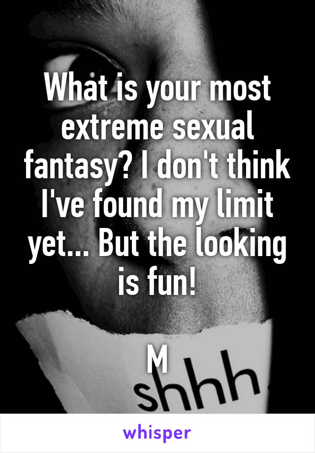What is your most extreme sexual fantasy? I don't think I've found my limit yet... But the looking is fun!

M