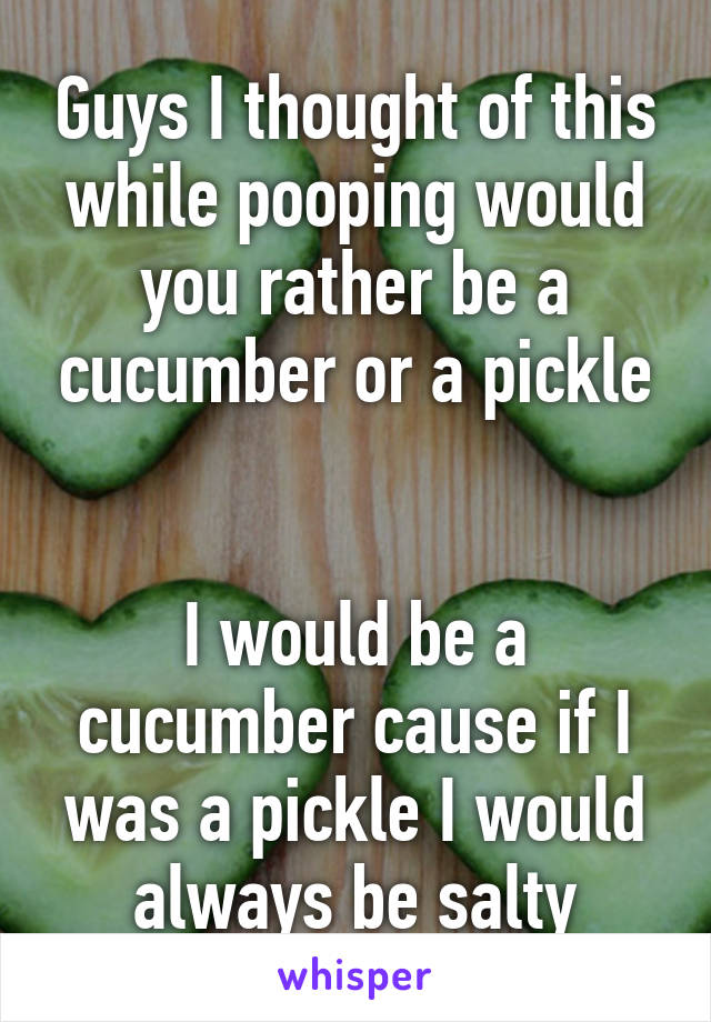 Guys I thought of this while pooping would you rather be a cucumber or a pickle


I would be a cucumber cause if I was a pickle I would always be salty