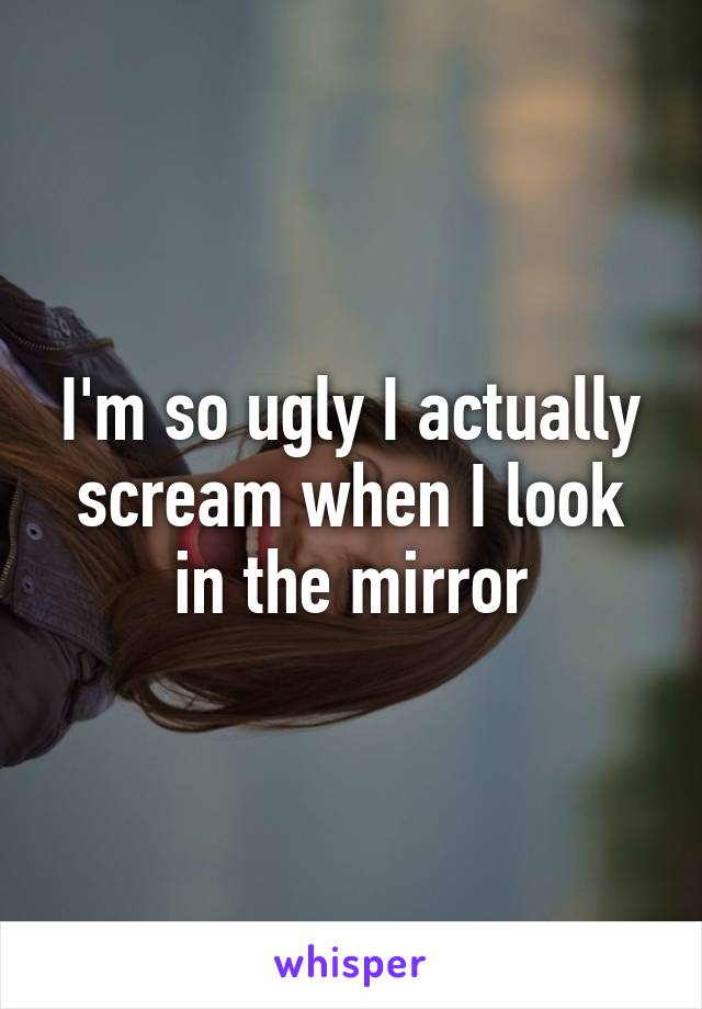 I'm so ugly I actually scream when I look in the mirror