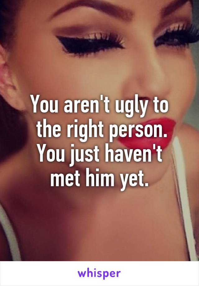 You aren't ugly to
 the right person.
You just haven't
met him yet.
