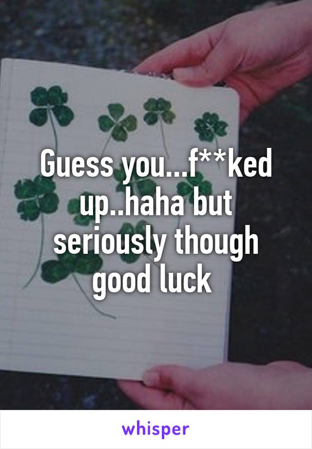 Guess you...f**ked up..haha but seriously though good luck 