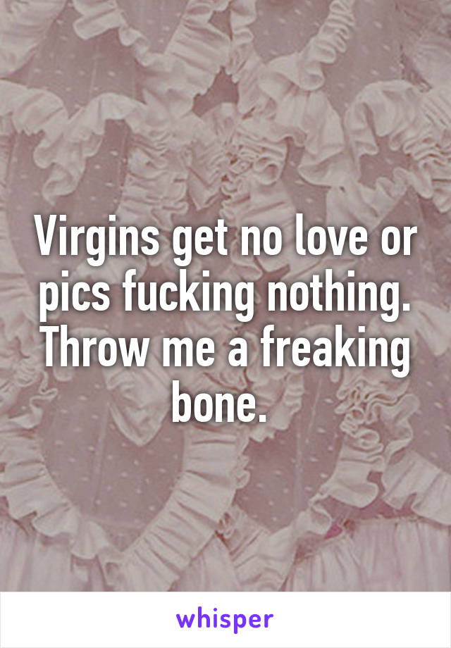 Virgins get no love or pics fucking nothing. Throw me a freaking bone. 