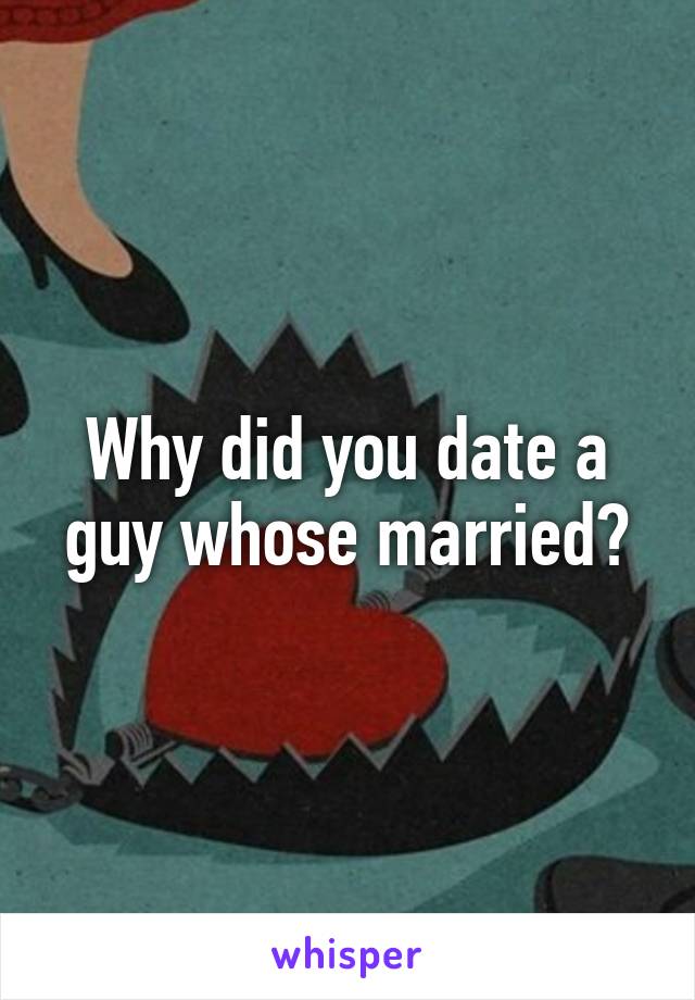 Why did you date a guy whose married?